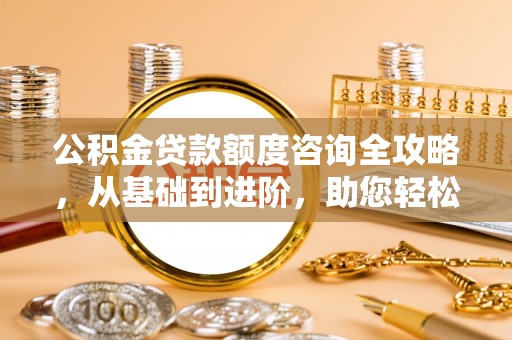 周至公积金贷款额度咨询全攻略，从基础到进阶，助您轻松掌握关键要点