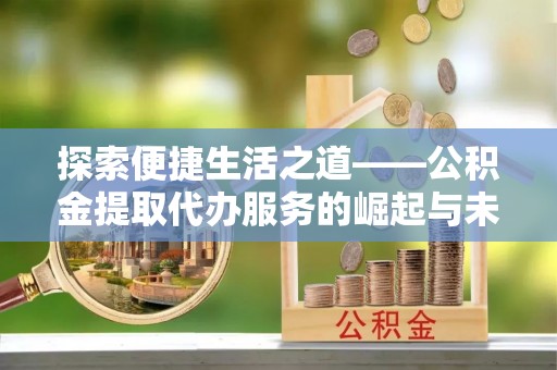 周至探索便捷生活之道——公积金提取代办服务的崛起与未来