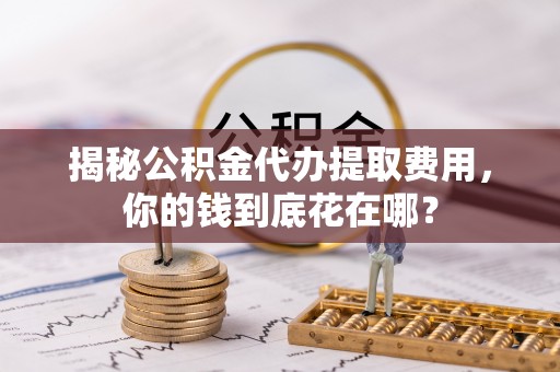 周至揭秘公积金代办提取费用，你的钱到底花在哪？