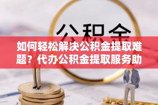 周至如何轻松解决公积金提取难题？代办公积金提取服务助您一臂之力