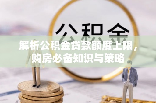 周至解析公积金贷款额度上限，购房必备知识与策略