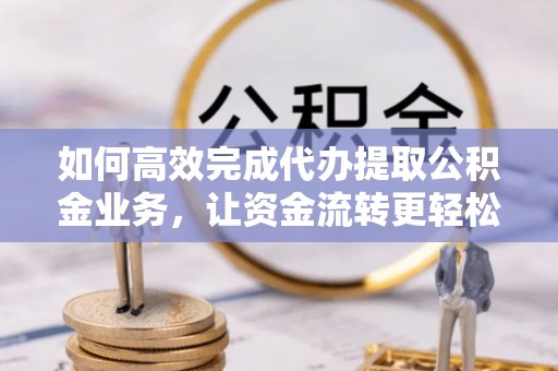 周至如何高效完成代办提取公积金业务，让资金流转更轻松