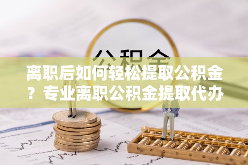 周至离职后如何轻松提取公积金？专业离职公积金提取代办服务指南