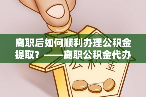 周至离职后如何顺利办理公积金提取？——离职公积金代办提取全攻略