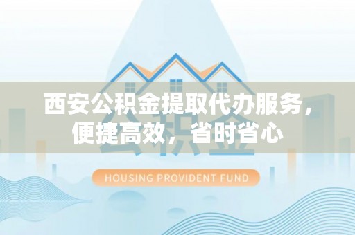 周至西安公积金提取代办服务，便捷高效，省时省心