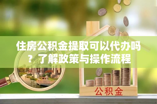 周至住房公积金提取可以代办吗？了解政策与操作流程