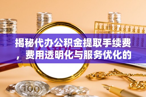 周至揭秘代办公积金提取手续费，费用透明化与服务优化的关键