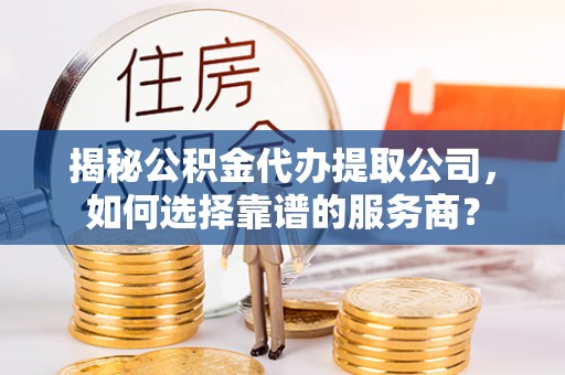 周至揭秘公积金代办提取公司，如何选择靠谱的服务商？