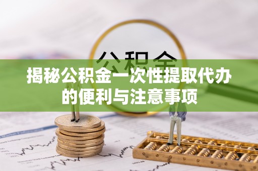 周至揭秘公积金一次性提取代办的便利与注意事项