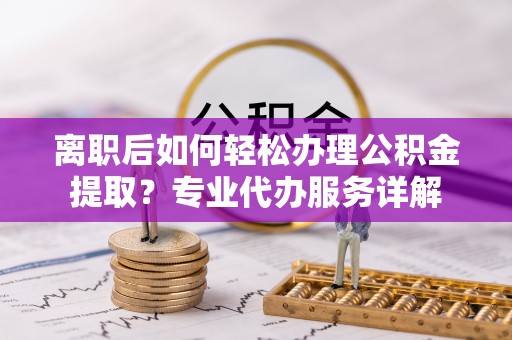 周至离职后如何轻松办理公积金提取？专业代办服务详解