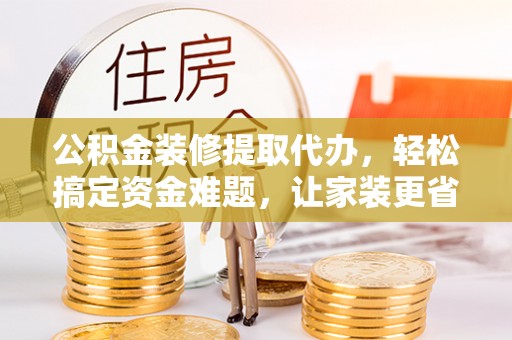 周至公积金装修提取代办，轻松搞定资金难题，让家装更省心
