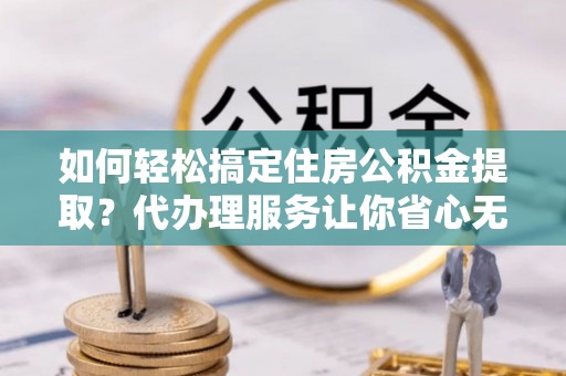 周至如何轻松搞定住房公积金提取？代办理服务让你省心无忧