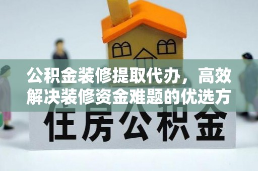 周至公积金装修提取代办，高效解决装修资金难题的优选方案