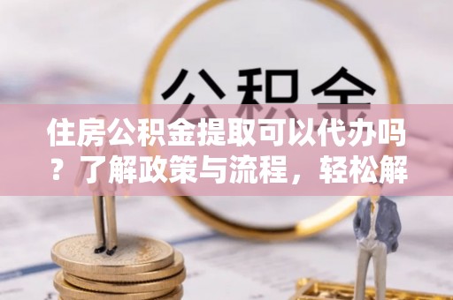 周至住房公积金提取可以代办吗？了解政策与流程，轻松解决疑惑