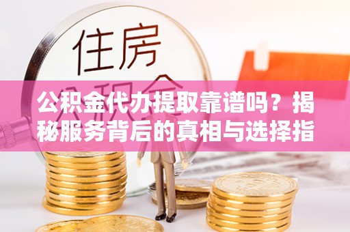 周至公积金代办提取靠谱吗？揭秘服务背后的真相与选择指南