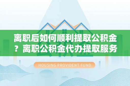 周至离职后如何顺利提取公积金？离职公积金代办提取服务助力无忧办理