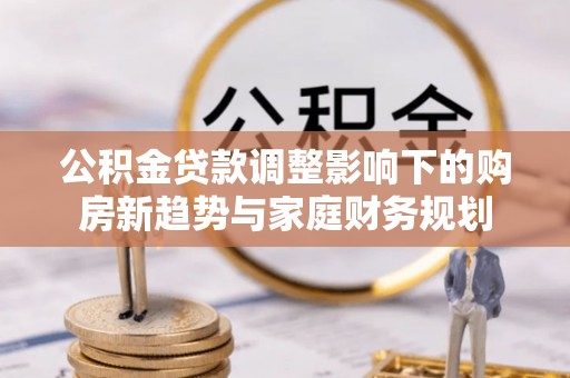 周至公积金贷款调整影响下的购房新趋势与家庭财务规划