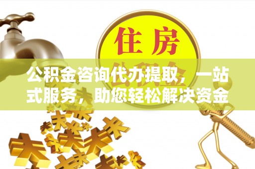 周至公积金咨询代办提取，一站式服务，助您轻松解决资金难题
