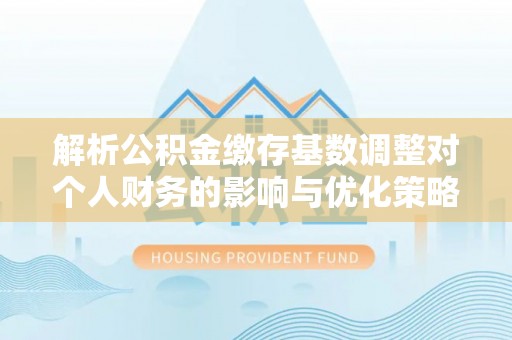 周至解析公积金缴存基数调整对个人财务的影响与优化策略