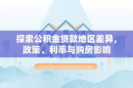 周至探索公积金贷款地区差异，政策、利率与购房影响