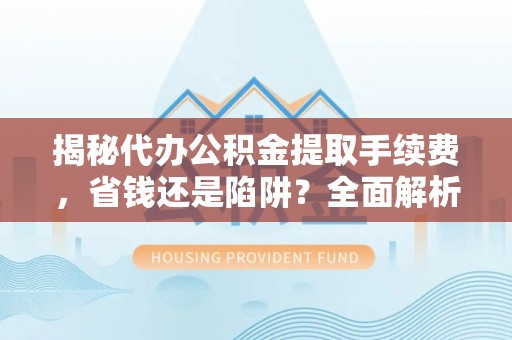 周至揭秘代办公积金提取手续费，省钱还是陷阱？全面解析与避坑指南