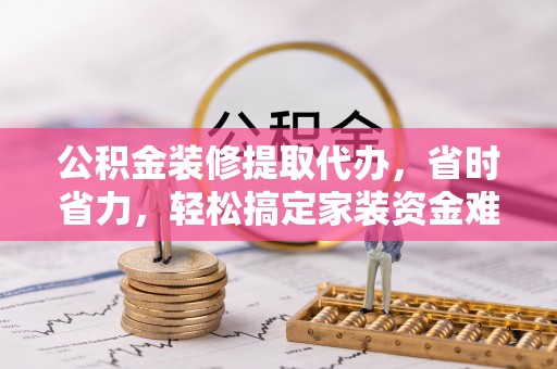 周至公积金装修提取代办，省时省力，轻松搞定家装资金难题