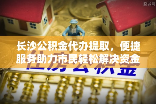 周至长沙公积金代办提取，便捷服务助力市民轻松解决资金需求