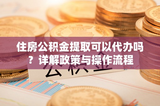 周至住房公积金提取可以代办吗？详解政策与操作流程