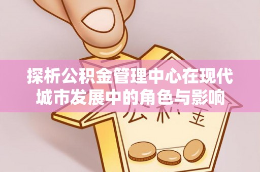周至探析公积金管理中心在现代城市发展中的角色与影响