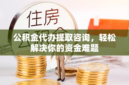 周至公积金代办提取咨询，轻松解决你的资金难题