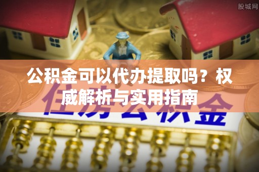 周至公积金可以代办提取吗？权威解析与实用指南