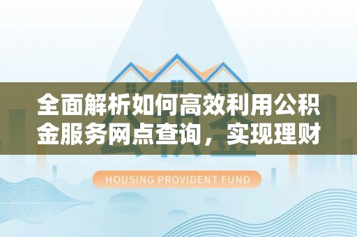 周至全面解析如何高效利用公积金服务网点查询，实现理财与生活优化