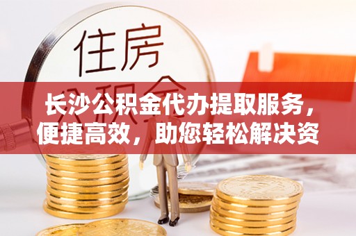 周至长沙公积金代办提取服务，便捷高效，助您轻松解决资金需求