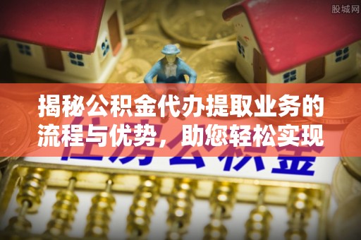 周至揭秘公积金代办提取业务的流程与优势，助您轻松实现资金利用最大化