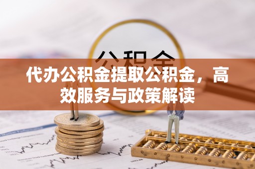 周至代办公积金提取公积金，高效服务与政策解读