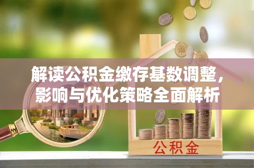 周至解读公积金缴存基数调整，影响与优化策略全面解析